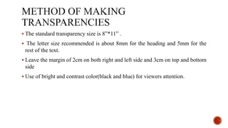  The standard transparency size is 8”*11” .
 The letter size recommended is about 8mm for the heading and 5mm for the
rest of the text.
 Leave the margin of 2cm on both right and left side and 3cm on top and bottom
side
 Use of bright and contrast color(black and blue) for viewers attention.
 