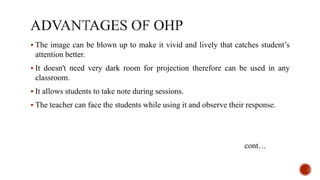  The image can be blown up to make it vivid and lively that catches student’s
attention better.
 It doesn't need very dark room for projection therefore can be used in any
classroom.
 It allows students to take note during sessions.
 The teacher can face the students while using it and observe their response.
cont…
 