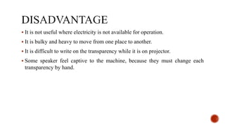  It is not useful where electricity is not available for operation.
 It is bulky and heavy to move from one place to another.
 It is difficult to write on the transparency while it is on projector.
 Some speaker feel captive to the machine, because they must change each
transparency by hand.
 