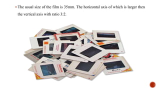  The usual size of the film is 35mm. The horizontal axis of which is larger then
the vertical axis with ratio 3:2.
 