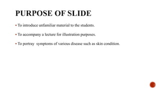  To introduce unfamiliar material to the students.
 To accompany a lecture for illustration purposes.
 To portray symptoms of various disease such as skin condition.
 