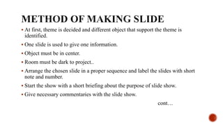  At first, theme is decided and different object that support the theme is
identified.
 One slide is used to give one information.
 Object must be in center.
 Room must be dark to project..
 Arrange the chosen slide in a proper sequence and label the slides with short
note and number.
 Start the show with a short briefing about the purpose of slide show.
 Give necessary commentaries with the slide show.
cont…
 