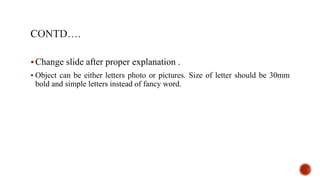 Change slide after proper explanation .
 Object can be either letters photo or pictures. Size of letter should be 30mm
bold and simple letters instead of fancy word.
 