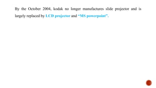 By the October 2004, kodak no longer manufactures slide projector and is
largely replaced by LCD projector and “MS powerpoint”.
 