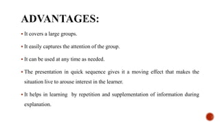  It covers a large groups.
 It easily captures the attention of the group.
 It can be used at any time as needed.
 The presentation in quick sequence gives it a moving effect that makes the
situation live to arouse interest in the learner.
 It helps in learning by repetition and supplementation of information during
explanation.
 
