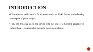  Filmstrips are made up of a fix sequence series of 30-40 frames, each showing
one aspect of given subject.
 They are projected on to the screen with the help of a filmstrip projector in
which there is provision for manually moving each frame.
 
