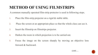 A common manually operated film-strip protector is used in following steps.
1. Place the film-strip projector on a rigid & stable table.
2. Place the screen at an appropriate place so that the whole class can see it.
3. Insert the filmstrip on filmstrips projector.
4. Darken the room in which projection is to be carried out.
5. Focus the image on the screen sharply by moving an objective lens
forward & backward.
cont…
 