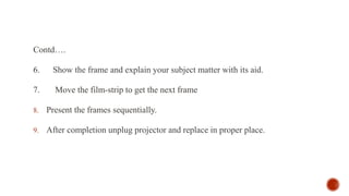 Contd….
6. Show the frame and explain your subject matter with its aid.
7. Move the film-strip to get the next frame
8. Present the frames sequentially.
9. After completion unplug projector and replace in proper place.
 