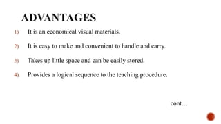 1) It is an economical visual materials.
2) It is easy to make and convenient to handle and carry.
3) Takes up little space and can be easily stored.
4) Provides a logical sequence to the teaching procedure.
cont…
 