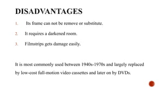 1. Its frame can not be remove or substitute.
2. It requires a darkened room.
3. Filmstrips gets damage easily.
It is most commonly used between 1940s-1970s and largely replaced
by low-cost full-motion video cassettes and later on by DVDs.
 