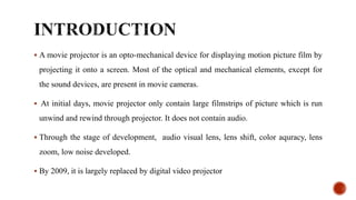  A movie projector is an opto-mechanical device for displaying motion picture film by
projecting it onto a screen. Most of the optical and mechanical elements, except for
the sound devices, are present in movie cameras.
 At initial days, movie projector only contain large filmstrips of picture which is run
unwind and rewind through projector. It does not contain audio.
 Through the stage of development, audio visual lens, lens shift, color aquracy, lens
zoom, low noise developed.
 By 2009, it is largely replaced by digital video projector
 