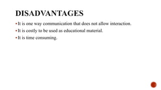 It is one way communication that does not allow interaction.
It is costly to be used as educational material.
It is time consuming.
 