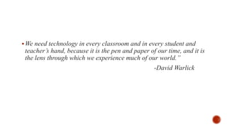 We need technology in every classroom and in every student and
teacher’s hand, because it is the pen and paper of our time, and it is
the lens through which we experience much of our world.”
-David Warlick
 