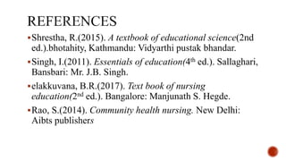 Shrestha, R.(2015). A textbook of educational science(2nd
ed.).bhotahity, Kathmandu: Vidyarthi pustak bhandar.
Singh, I.(2011). Essentials of education(4th ed.). Sallaghari,
Bansbari: Mr. J.B. Singh.
elakkuvana, B.R.(2017). Text book of nursing
education(2nd ed.). Bangalore: Manjunath S. Hegde.
Rao, S.(2014). Community health nursing. New Delhi:
Aibts publishers
 