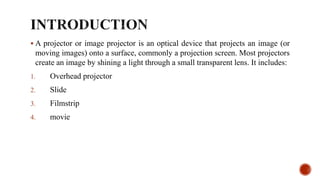  A projector or image projector is an optical device that projects an image (or
moving images) onto a surface, commonly a projection screen. Most projectors
create an image by shining a light through a small transparent lens. It includes:
1. Overhead projector
2. Slide
3. Filmstrip
4. movie
 