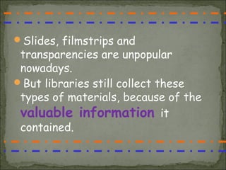Slides, filmstrips and
 transparencies are unpopular
 nowadays.
But libraries still collect these
 types of materials, because of the
 valuable information it
 contained.
 