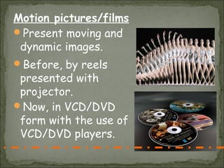 Motion pictures/films
Present moving and
 dynamic images.
Before, by reels
 presented with
 projector.
Now, in VCD/DVD
 form with the use of
 VCD/DVD players.
 