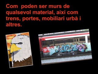 Com  poden ser murs de qualsevol material, així com trens, portes, mobiliari urbà i altres. 