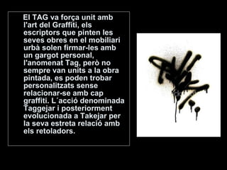 El TAG va força unit amb l'art del Graffiti, els escriptors que pinten les seves obres en el mobiliari urbà solen firmar-les amb un gargot personal, l'anomenat Tag, però no sempre van units a la obra pintada, es poden trobar personalitzats sense relacionar-se amb cap graffiti. L´acció denominada Taggejar i posteriorment evolucionada a Takejar per la seva estreta relació amb els retoladors.  