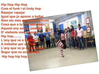Hip Hop Hip Hop Com el funk i el lindy hop Rapejar rapejar  Igual que jo aprenc a ballar Sóm els més grans de l’escola  Cosa que a tu i mi ens mola Aquest any serem padrins D’ elefants molt eixerits Hip hop......... L’any que ve a l’institut A treballar per un “tub” L’any que ve ja no hi serem  Segur que us enyorarem Hip hop hip hop......   LA NOSTRA CANÇO 
