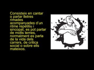 Consisteix en cantar o parlar lletres rimades  acompanyades d’un ritme repetitiu i sincopat, es pot parlar de molts temes, normalment es parla de la vida dels carrers, de critica social o sobre ells mateixos. 
