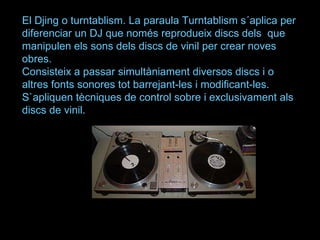 El Djing o turntablism. La paraula Turntablism s´aplica per diferenciar un DJ que només reprodueix discs dels  que manipulen els sons dels discs de vinil per crear noves obres.  Consisteix a passar simultàniament diversos discs i o altres fonts sonores tot barrejant-les i modificant-les. S`apliquen tècniques de control sobre i exclusivament als discs de vinil.  