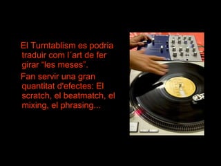 El Turntablism es podria traduir com l´art de fer girar “les meses”.  Fan servir una gran quantitat d'efectes: El scratch, el beatmatch, el mixing, el phrasing... 