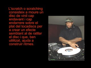 L'scratch o scratching consisteix a moure un disc de vinil cap endavant i cap endarrere sobre el plat del tocadiscs per a crear un efecte semblant al de ratllar el disc i que, ben utilitzat, ajuda a construir ritmes.  