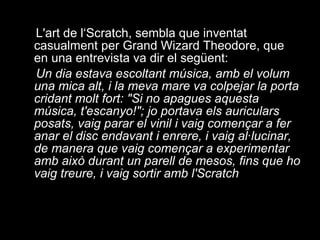 L'art de l‘Scratch, sembla que inventat casualment per Grand Wizard Theodore, que en una entrevista va dir el següent: Un dia estava escoltant música, amb el volum una mica alt, i la meva mare va colpejar la porta cridant molt fort: "Si no apagues aquesta música, t'escanyo!"; jo portava els auriculars posats, vaig parar el vinil i vaig començar a fer anar el disc endavant i enrere, i vaig al·lucinar, de manera que vaig començar a experimentar amb això durant un parell de mesos, fins que ho vaig treure, i vaig sortir amb l'Scratch 
