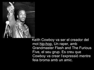 Keith Cowboy va ser el creador del mot  hip-hop .  Un raper, amb Grandmaster Flash and The Furious Five, el seu grup. Es creu que Cowboy va crear l’expressió mentre feia broma amb un amic. 