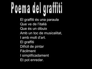El graffiti és una paraula  Que ve de l’italià Que és un dibuix  Amb un toc de musicalitat, I amb molt d’art. El graffiti  Difícil de pintar Fàcilment I simplificadament Et pot enredar. Poema del graffiti 