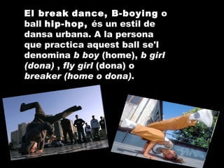 El break   dance, B-boying  o ball  hip-hop,  és un estil de dansa urbana. A la persona que practica aquest ball se'l denomina  b boy  (home),  b girl (dona)  ,  fly girl  (dona) o  breaker (home o dona) . 