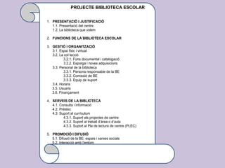 PROJECTE BIBLIOTECA ESCOLAR
1. PRESENTACIÓ I JUSTIFICACIÓ
1.1. Presentació del centre
1.2. La biblioteca que volem
2. FUNCIONS DE LA BIBLIOTECA ESCOLAR
3. GESTIÓ I ORGANITZACIÓ
3.1. Espai físic i virtual
3.2. La col·lecció
3.2.1. Fons documental i catalogació
3.2.2. Esporga i noves adquisicions
3.3. Personal de la biblioteca
3.3.1. Persona responsable de la BE
3.3.2. Comissió de BE
3.3.3. Equip de suport
3.4. Horaris
3.5. Usuaris
3.6. Finançament
4. SERVEIS DE LA BIBLIOTECA
4.1. Consulta i informació
4.2. Préstec
4.3. Suport al currículum
4.3.1. Suport als projectes de centre
4.3.2. Suport al treball d’àrea o d’aula
4.3.3. Suport al Pla de lectura de centre (PLEC)
5. PROMOCIÓ I DIFUSIÓ
5.1. Difusió de la BE: espais i xarxes socials
5.2. Interacció amb l’entorn
 