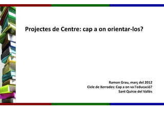 Projectes de Centre: cap a on orientar-los?




                                    Ramon Grau, març del 2012
                      Cicle de Xerrades: Cap a on va l'educació?
                                          Sant Quirze del Vallès
 