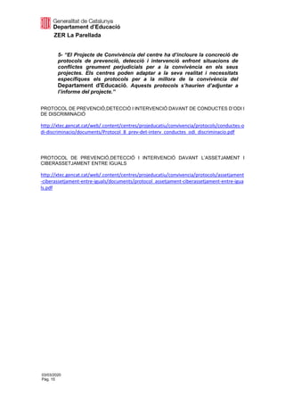 ZER La Parellada
03/03/2020
Pàg. 15
5- “El Projecte de Convivència del centre ha d’incloure la concreció de
protocols de prevenció, detecció i intervenció enfront situacions de
conflictes greument perjudicials per a la convivència en els seus
projectes. Els centres poden adaptar a la seva realitat i necessitats
específiques els protocols per a la millora de la convivència del
Departament d'Educació. Aquests protocols s’haurien d’adjuntar a
l’informe del projecte.”
PROTOCOL DE PREVENCIÓ,DETECCIÓ I INTERVENCIÓ DAVANT DE CONDUCTES D’ODI I
DE DISCRIMINACIÓ
http://xtec.gencat.cat/web/.content/centres/projeducatiu/convivencia/protocols/conductes-o
di-discriminacio/documents/Protocol_8_prev-det-interv_conductes_odi_discriminacio.pdf
PROTOCOL DE PREVENCIÓ,DETECCIÓ I INTERVENCIÓ DAVANT L’ASSETJAMENT I
CIBERASSETJAMENT ENTRE IGUALS
http://xtec.gencat.cat/web/.content/centres/projeducatiu/convivencia/protocols/assetjament
-ciberassetjament-entre-iguals/documents/protocol_assetjament-ciberassetjament-entre-igua
ls.pdf
 