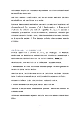 9
-Incorporem els principis i mesures que garanteixin una bona convivència en el
centre al Projecte educatiu.
-Recollim a les NOFC una normativa clara i eficient referent a les faltes greument
perjudicials per a la convivència en el centre.
Per tal de donar resposta a situacions greument contràries com l’assetjament, el
ciberassetjament, les conductes d’odi i discriminació,..., el Departament
d’Educació ha elaborat uns protocols específics de prevenció, detecció i
intervenció que ofereixen un circuit sistematitzat, orientacions i recursos per
actuar de manera coordinada i eficaç, garantint la seguretat de tots els membres
de la comunitat escolar. Al final d’aquest projecte estan annexats aquests
protocols.
GESTIÓ I RESOLUCIÓ POSITIVA DE CONFLICTES
Permet proporcionar a l’alumnat les eines, les estratègies i les habilitats
necessàries per entendre el conflicte com una oportunitat d’aprenentatge i
gestionar-lo de manera constructiva. Per tal d’aconseguir-lo, a l’escola:
-Analitzem els conflictes d'aula per tal de fomentar l'autoaprenentatge.
-Desenvolupem, a tutoria, actuacions concretes perquè l'alumnat gestioni els
seus conflictes de manera positiva.
-Sensibilitzem el claustre en la necessitat i el compromís, davant els conflictes
lleus, d'implementar estratègies de gestió i resolució positiva dels conflictes.
-Intervenim de forma ràpida i efectiva davant qualsevol conflicte.
-Utilitzem la mediació per a la gestió positiva dels conflictes.
-Recollim en els documents de centre com gestionar i resoldre els conflictes de
manera positiva.
-Impliquem les famílies en la gestió i resolució dels conflictes lleus dels seus fills
i filles.
 