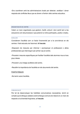 10
-Ens coordinem amb les administracions locals per detectar, analitzar i donar
resposta als conflictes lleus que es donen a l'entorn dels centres educatius.
ORGANITZACIÓ DE CENTRE
Volem un marc organitzatiu que gestioni, faciliti, articuli i doni sentit tant a les
actuacions com als processos i que potenciï un clima participatiu, positiu i creatiu.
ACOLLIDA
Considerem l'acollida com un factor fonamental per a la convivència en els
centres i l'èxit educatiu de l'alumnat. A l’escola:
-Disposem de mesures per informar i acompanyar el professorat o altres
professionals que intervinguin per primer cop al centre.
-Preveiem mesures específiques per facilitar l'acollida dels alumnes nous al seu
grup classe.
-Preveiem una imatge acollidora del centre.
-Recollim la importància de l'acollida en els documents del centre.
PUNTS FEBLES
-No tenim aula d’acollida.
COMUNICACIÓ
Per tal de desenvolupar les habilitats comunicatives necessàries, tenint en
compte que la llengua catalana serà la llengua comuna de relació en un marc de
respecte a la diversitat lingüística, a l’escola:
 