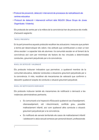 32
• Protocol de prevenció, detecció i intervenció de processos de radicalització als
centres educatius
• Protocol de detecció i intervenció enfront dels NGJOV (Nous Grups de Joves
Organitzats i Violents)
Els protocols de centre per a la millora de la convivència han de preveure els nivells
d'actuació següents:
3
NIVELL PREVENTIU
En la part preventiva aquests protocols recolliran les actuacions i mesures que portem
a terme per desenvolupar els valors i les actituds que contribueixen a crear un bon
clima escolar i a capacitar tots els alumnes i la comunitat escolar en el foment de la
convivència així com per minimitzar els factors de risc vinculats a determinades
conductes, greument perjudicials per a la convivència.
NIVELL DE DETECCIÓ I VALORACIÓ
Els protocols inclouran indicadors que permetran, a qualsevol membre de la
comunitat educativa, detectar conductes o situacions greument perjudicials per a
la convivència. A més, recolliran els mecanismes de valoració que confirmin o
descartin qualsevol sospita de conducta o situació greument perjudicial.
NIVELL DE NOTIFICACIÓ O DERIVACIÓ
Els protocols inclouran també els mecanismes de notificació o derivació a les
instàncies administratives pertinents.
 Es comunicarà a la Inspecció d'Educació qualsevol cas d'assetjament,
ciberassetjament, odi i discriminació, conflicte greu, possible
maltractament infantil, així com qualsevol altra conducta o situació
greument perjudicial per a la convivència.
 Es notificarà als serveis territorials els casos de maltractament infantil
i adolescent o abús sexual comesos per personal docent, professionals
3
 