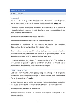 3
DIAGNOSI DEL CENTRE
VALORS I ACTITUDS
COEDUCACIÓ
Per tal de potenciar la igualtat real d’oportunitats entre nens i nenes i rebutjar tota
mena de discriminació per raó de gènere o identitat de gènere, a l’escola:
-Treballem mesures, estratègies i actuacions per educar l'alumnat en el respecte
i la no discriminació per raons de sexe, identitat de gènere, expressió de gènere
o per orientació afectivosexual.
-Garantim un ús no sexista dels espais del centre.
-Incorporem l'enfocament coeducatiu als continguts curriculars.
-Potenciem la participació de tot l'alumnat en igualtat de condicions
d'oportunitats, de manera igualitària i lliure d'estereotips.
-Ens coordinem amb les administracions locals per dur a terme actuacions
concretes i puntuals per fomentar els valors de la igualtat de gènere i de les
relacions igualitàries, així com per promoure la coeducació.
- Creem la figura de la coordinadora pedagògica amb la funció de treballar la
coeducació i la igualtat de gènere coordinant activitats i controlant que la
documentació del centre faci servir un vocabulari adequat.
EDUCACIÓ INTERCULTURAL
L’educació intercultural és una resposta pedagògica a l’exigència de preparar a
la ciutadania perquè pugui desenvolupar-se en una societat plural i democràtica.
Per tal de garantir-la, a l’escola:
-Desenvolupem, a tutoria i a totes les matèries, mesures, estratègies i actuacions
per educar l'alumnat en la comprensió de la diferència i la diversitat cultural.
-Desenvolupem un currículum intercultural.
-Promovem activitats obertes a la comunitat escolar per a la integració de tots
els seus membres.
 