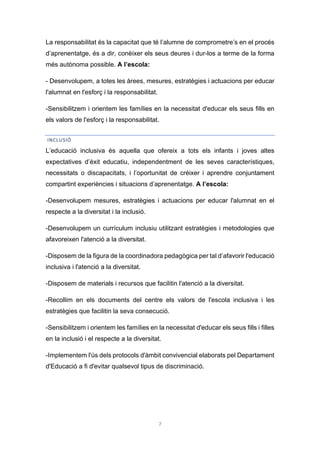 7
La responsabilitat és la capacitat que té l’alumne de comprometre’s en el procés
d’aprenentatge, és a dir, conèixer els seus deures i dur-los a terme de la forma
més autònoma possible. A l’escola:
- Desenvolupem, a totes les àrees, mesures, estratègies i actuacions per educar
l'alumnat en l'esforç i la responsabilitat.
-Sensibilitzem i orientem les famílies en la necessitat d'educar els seus fills en
els valors de l'esforç i la responsabilitat.
INCLUSIÓ
L’educació inclusiva és aquella que ofereix a tots els infants i joves altes
expectatives d’èxit educatiu, independentment de les seves característiques,
necessitats o discapacitats, i l’oportunitat de créixer i aprendre conjuntament
compartint experiències i situacions d’aprenentatge. A l’escola:
-Desenvolupem mesures, estratègies i actuacions per educar l'alumnat en el
respecte a la diversitat i la inclusió.
-Desenvolupem un currículum inclusiu utilitzant estratègies i metodologies que
afavoreixen l'atenció a la diversitat.
-Disposem de la figura de la coordinadora pedagògica per tal d’afavorir l'educació
inclusiva i l'atenció a la diversitat.
-Disposem de materials i recursos que facilitin l'atenció a la diversitat.
-Recollim en els documents del centre els valors de l'escola inclusiva i les
estratègies que facilitin la seva consecució.
-Sensibilitzem i orientem les famílies en la necessitat d'educar els seus fills i filles
en la inclusió i el respecte a la diversitat.
-Implementem l'ús dels protocols d'àmbit convivencial elaborats pel Departament
d'Educació a fi d'evitar qualsevol tipus de discriminació.
 