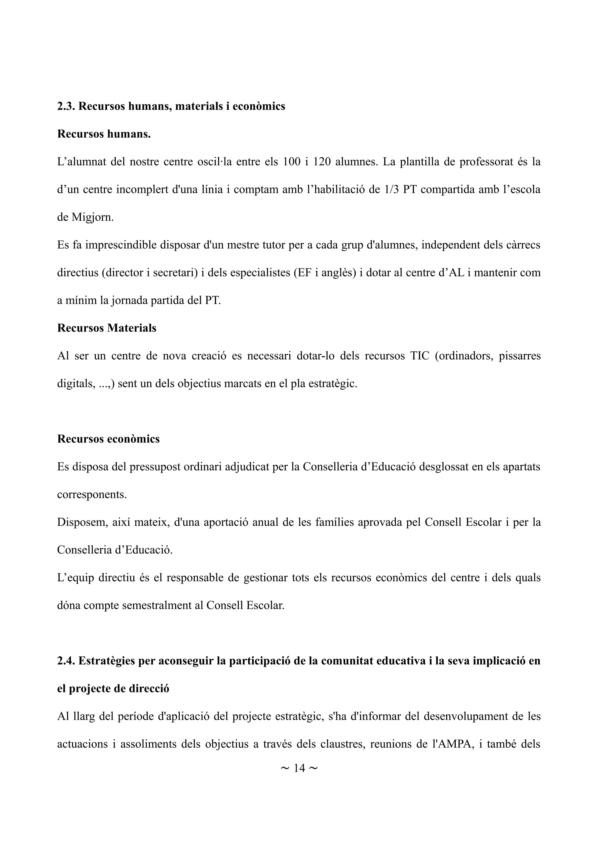 2.3. Recursos humans, materials i econòmics
Recursos humans.
L’alumnat del nostre centre oscil·la entre els 100 i 120 alumnes. La plantilla de professorat és la
d’un centre incomplert d'una línia i comptam amb l’habilitació de 1/3 PT compartida amb l’escola
de Migjorn.
Es fa imprescindible disposar d'un mestre tutor per a cada grup d'alumnes, independent dels càrrecs
directius (director i secretari) i dels especialistes (EF i anglès) i dotar al centre d’AL i mantenir com
a mínim la jornada partida del PT.
Recursos Materials
Al ser un centre de nova creació es necessari dotar-lo dels recursos TIC (ordinadors, pissarres
digitals, ...,) sent un dels objectius marcats en el pla estratègic.
Recursos econòmics
Es disposa del pressupost ordinari adjudicat per la Conselleria d’Educació desglossat en els apartats
corresponents.
Disposem, així mateix, d'una aportació anual de les famílies aprovada pel Consell Escolar i per la
Conselleria d’Educació.
L’equip directiu és el responsable de gestionar tots els recursos econòmics del centre i dels quals
dóna compte semestralment al Consell Escolar.
2.4. Estratègies per aconseguir la participació de la comunitat educativa i la seva implicació en
el projecte de direcció
Al llarg del període d'aplicació del projecte estratègic, s'ha d'informar del desenvolupament de les
actuacions i assoliments dels objectius a través dels claustres, reunions de l'AMPA, i també dels
~ 14 ~
 