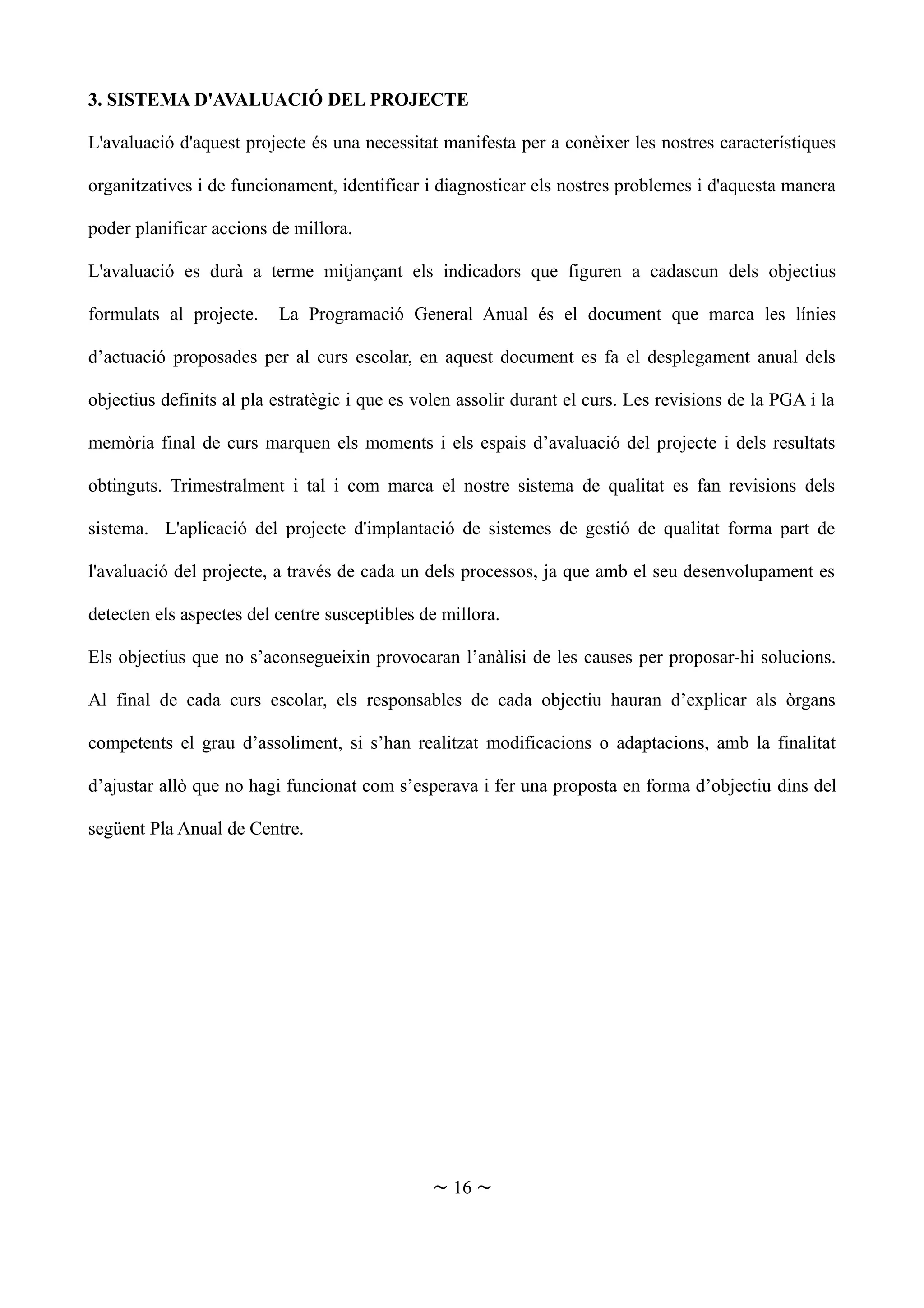 3. SISTEMA D'AVALUACIÓ DEL PROJECTE
L'avaluació d'aquest projecte és una necessitat manifesta per a conèixer les nostres característiques
organitzatives i de funcionament, identificar i diagnosticar els nostres problemes i d'aquesta manera
poder planificar accions de millora.
L'avaluació es durà a terme mitjançant els indicadors que figuren a cadascun dels objectius
formulats al projecte. La Programació General Anual és el document que marca les línies
d’actuació proposades per al curs escolar, en aquest document es fa el desplegament anual dels
objectius definits al pla estratègic i que es volen assolir durant el curs. Les revisions de la PGA i la
memòria final de curs marquen els moments i els espais d’avaluació del projecte i dels resultats
obtinguts. Trimestralment i tal i com marca el nostre sistema de qualitat es fan revisions dels
sistema. L'aplicació del projecte d'implantació de sistemes de gestió de qualitat forma part de
l'avaluació del projecte, a través de cada un dels processos, ja que amb el seu desenvolupament es
detecten els aspectes del centre susceptibles de millora.
Els objectius que no s’aconsegueixin provocaran l’anàlisi de les causes per proposar-hi solucions.
Al final de cada curs escolar, els responsables de cada objectiu hauran d’explicar als òrgans
competents el grau d’assoliment, si s’han realitzat modificacions o adaptacions, amb la finalitat
d’ajustar allò que no hagi funcionat com s’esperava i fer una proposta en forma d’objectiu dins del
següent Pla Anual de Centre.
~ 16 ~
 