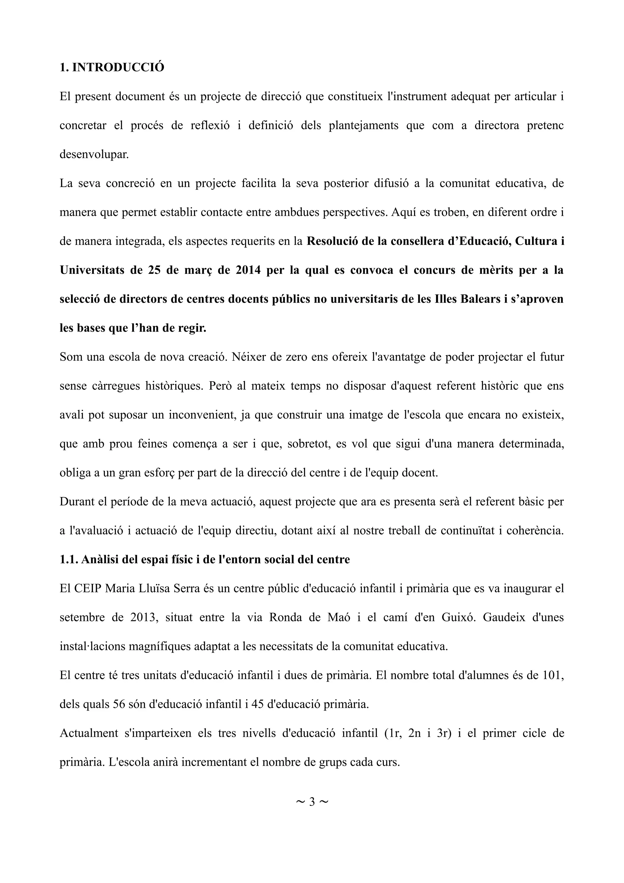 1. INTRODUCCIÓ
El present document és un projecte de direcció que constitueix l'instrument adequat per articular i
concretar el procés de reflexió i definició dels plantejaments que com a directora pretenc
desenvolupar.
La seva concreció en un projecte facilita la seva posterior difusió a la comunitat educativa, de
manera que permet establir contacte entre ambdues perspectives. Aquí es troben, en diferent ordre i
de manera integrada, els aspectes requerits en la Resolució de la consellera d’Educació, Cultura i
Universitats de 25 de març de 2014 per la qual es convoca el concurs de mèrits per a la
selecció de directors de centres docents públics no universitaris de les Illes Balears i s’aproven
les bases que l’han de regir.
Som una escola de nova creació. Néixer de zero ens ofereix l'avantatge de poder projectar el futur
sense càrregues històriques. Però al mateix temps no disposar d'aquest referent històric que ens
avali pot suposar un inconvenient, ja que construir una imatge de l'escola que encara no existeix,
que amb prou feines comença a ser i que, sobretot, es vol que sigui d'una manera determinada,
obliga a un gran esforç per part de la direcció del centre i de l'equip docent.
Durant el període de la meva actuació, aquest projecte que ara es presenta serà el referent bàsic per
a l'avaluació i actuació de l'equip directiu, dotant així al nostre treball de continuïtat i coherència.
1.1. Anàlisi del espai físic i de l'entorn social del centre
El CEIP Maria Lluïsa Serra és un centre públic d'educació infantil i primària que es va inaugurar el
setembre de 2013, situat entre la via Ronda de Maó i el camí d'en Guixó. Gaudeix d'unes
instal·lacions magnífiques adaptat a les necessitats de la comunitat educativa.
El centre té tres unitats d'educació infantil i dues de primària. El nombre total d'alumnes és de 101,
dels quals 56 són d'educació infantil i 45 d'educació primària.
Actualment s'imparteixen els tres nivells d'educació infantil (1r, 2n i 3r) i el primer cicle de
primària. L'escola anirà incrementant el nombre de grups cada curs.
~ 3 ~
 