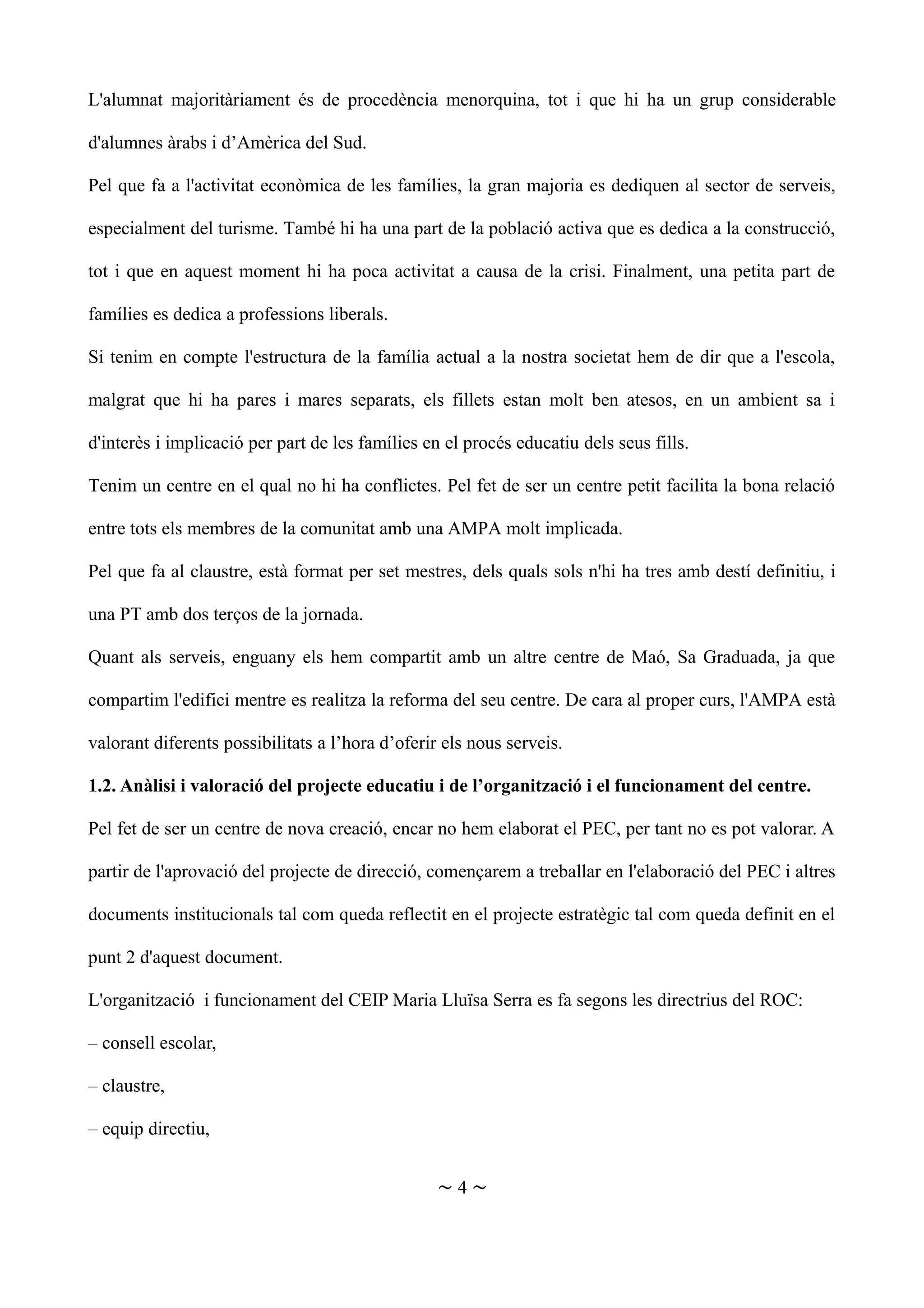 L'alumnat majoritàriament és de procedència menorquina, tot i que hi ha un grup considerable
d'alumnes àrabs i d’Amèrica del Sud.
Pel que fa a l'activitat econòmica de les famílies, la gran majoria es dediquen al sector de serveis,
especialment del turisme. També hi ha una part de la població activa que es dedica a la construcció,
tot i que en aquest moment hi ha poca activitat a causa de la crisi. Finalment, una petita part de
famílies es dedica a professions liberals.
Si tenim en compte l'estructura de la família actual a la nostra societat hem de dir que a l'escola,
malgrat que hi ha pares i mares separats, els fillets estan molt ben atesos, en un ambient sa i
d'interès i implicació per part de les famílies en el procés educatiu dels seus fills.
Tenim un centre en el qual no hi ha conflictes. Pel fet de ser un centre petit facilita la bona relació
entre tots els membres de la comunitat amb una AMPA molt implicada.
Pel que fa al claustre, està format per set mestres, dels quals sols n'hi ha tres amb destí definitiu, i
una PT amb dos terços de la jornada.
Quant als serveis, enguany els hem compartit amb un altre centre de Maó, Sa Graduada, ja que
compartim l'edifici mentre es realitza la reforma del seu centre. De cara al proper curs, l'AMPA està
valorant diferents possibilitats a l’hora d’oferir els nous serveis.
1.2. Anàlisi i valoració del projecte educatiu i de l’organització i el funcionament del centre.
Pel fet de ser un centre de nova creació, encar no hem elaborat el PEC, per tant no es pot valorar. A
partir de l'aprovació del projecte de direcció, començarem a treballar en l'elaboració del PEC i altres
documents institucionals tal com queda reflectit en el projecte estratègic tal com queda definit en el
punt 2 d'aquest document.
L'organització i funcionament del CEIP Maria Lluïsa Serra es fa segons les directrius del ROC:
– consell escolar,
– claustre,
– equip directiu,
~ 4 ~
 