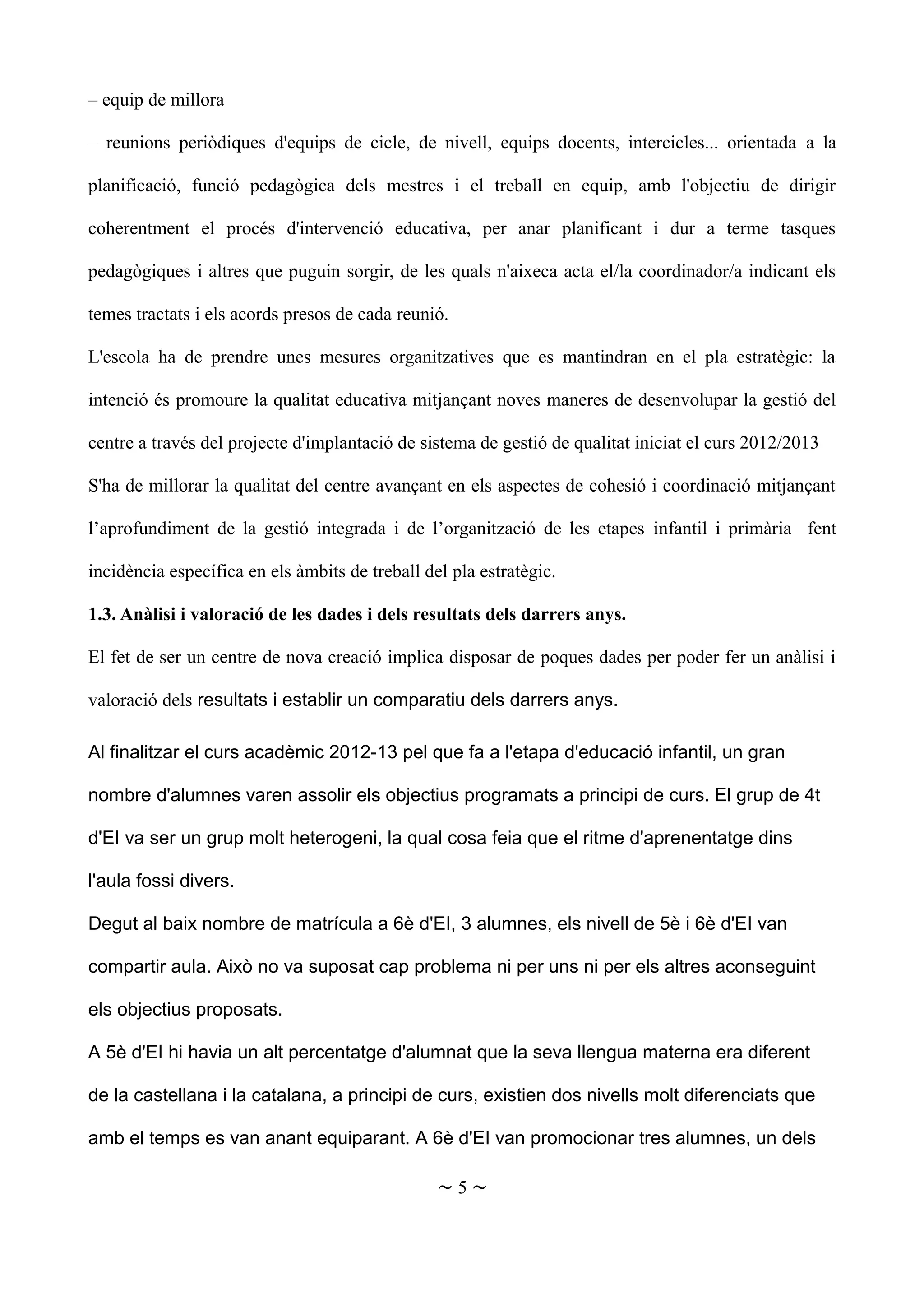 – equip de millora
– reunions periòdiques d'equips de cicle, de nivell, equips docents, intercicles... orientada a la
planificació, funció pedagògica dels mestres i el treball en equip, amb l'objectiu de dirigir
coherentment el procés d'intervenció educativa, per anar planificant i dur a terme tasques
pedagògiques i altres que puguin sorgir, de les quals n'aixeca acta el/la coordinador/a indicant els
temes tractats i els acords presos de cada reunió.
L'escola ha de prendre unes mesures organitzatives que es mantindran en el pla estratègic: la
intenció és promoure la qualitat educativa mitjançant noves maneres de desenvolupar la gestió del
centre a través del projecte d'implantació de sistema de gestió de qualitat iniciat el curs 2012/2013
S'ha de millorar la qualitat del centre avançant en els aspectes de cohesió i coordinació mitjançant
l’aprofundiment de la gestió integrada i de l’organització de les etapes infantil i primària fent
incidència específica en els àmbits de treball del pla estratègic.
1.3. Anàlisi i valoració de les dades i dels resultats dels darrers anys.
El fet de ser un centre de nova creació implica disposar de poques dades per poder fer un anàlisi i
valoració dels resultats i establir un comparatiu dels darrers anys.
Al finalitzar el curs acadèmic 2012-13 pel que fa a l'etapa d'educació infantil, un gran
nombre d'alumnes varen assolir els objectius programats a principi de curs. El grup de 4t
d'EI va ser un grup molt heterogeni, la qual cosa feia que el ritme d'aprenentatge dins
l'aula fossi divers.
Degut al baix nombre de matrícula a 6è d'EI, 3 alumnes, els nivell de 5è i 6è d'EI van
compartir aula. Això no va suposat cap problema ni per uns ni per els altres aconseguint
els objectius proposats.
A 5è d'EI hi havia un alt percentatge d'alumnat que la seva llengua materna era diferent
de la castellana i la catalana, a principi de curs, existien dos nivells molt diferenciats que
amb el temps es van anant equiparant. A 6è d'EI van promocionar tres alumnes, un dels
~ 5 ~
 