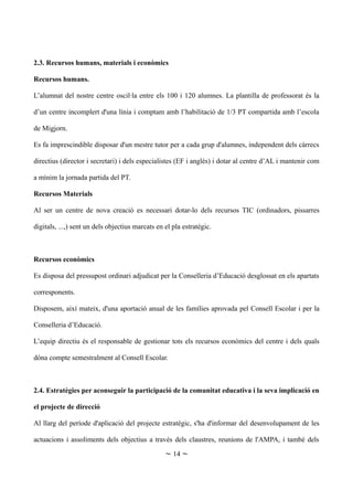 2.3. Recursos humans, materials i econòmics
Recursos humans.
L’alumnat del nostre centre oscil·la entre els 100 i 120 alumnes. La plantilla de professorat és la
d’un centre incomplert d'una línia i comptam amb l’habilitació de 1/3 PT compartida amb l’escola
de Migjorn.
Es fa imprescindible disposar d'un mestre tutor per a cada grup d'alumnes, independent dels càrrecs
directius (director i secretari) i dels especialistes (EF i anglès) i dotar al centre d’AL i mantenir com
a mínim la jornada partida del PT.
Recursos Materials
Al ser un centre de nova creació es necessari dotar-lo dels recursos TIC (ordinadors, pissarres
digitals, ...,) sent un dels objectius marcats en el pla estratègic.
Recursos econòmics
Es disposa del pressupost ordinari adjudicat per la Conselleria d’Educació desglossat en els apartats
corresponents.
Disposem, així mateix, d'una aportació anual de les famílies aprovada pel Consell Escolar i per la
Conselleria d’Educació.
L’equip directiu és el responsable de gestionar tots els recursos econòmics del centre i dels quals
dóna compte semestralment al Consell Escolar.
2.4. Estratègies per aconseguir la participació de la comunitat educativa i la seva implicació en
el projecte de direcció
Al llarg del període d'aplicació del projecte estratègic, s'ha d'informar del desenvolupament de les
actuacions i assoliments dels objectius a través dels claustres, reunions de l'AMPA, i també dels
~ 14 ~
 