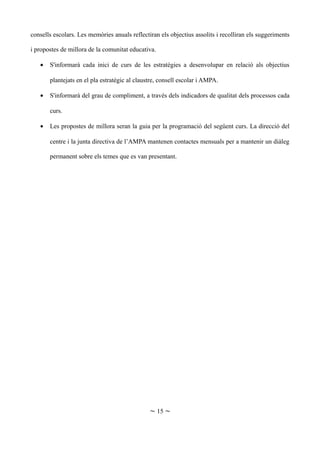 consells escolars. Les memòries anuals reflectiran els objectius assolits i recolliran els suggeriments
i propostes de millora de la comunitat educativa.
• S'informarà cada inici de curs de les estratègies a desenvolupar en relació als objectius
plantejats en el pla estratègic al claustre, consell escolar i AMPA.
• S'informarà del grau de compliment, a través dels indicadors de qualitat dels processos cada
curs.
• Les propostes de millora seran la guia per la programació del següent curs. La direcció del
centre i la junta directiva de l’AMPA mantenen contactes mensuals per a mantenir un diàleg
permanent sobre els temes que es van presentant.
~ 15 ~
 