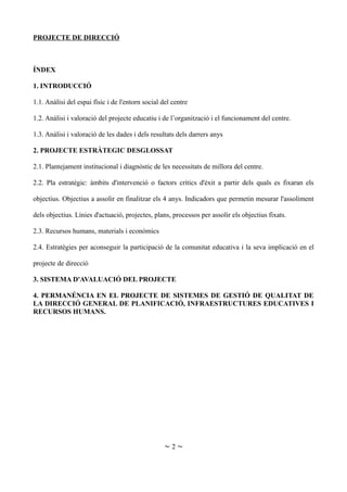 PROJECTE DE DIRECCIÓ
ÍNDEX
1. INTRODUCCIÓ
1.1. Anàlisi del espai físic i de l'entorn social del centre
1.2. Anàlisi i valoració del projecte educatiu i de l’organització i el funcionament del centre.
1.3. Anàlisi i valoració de les dades i dels resultats dels darrers anys
2. PROJECTE ESTRÀTEGIC DESGLOSSAT
2.1. Plantejament institucional i diagnòstic de les necessitats de millora del centre.
2.2. Pla estratègic: àmbits d'intervenció o factors crítics d'èxit a partir dels quals es fixaran els
objectius. Objectius a assolir en finalitzar els 4 anys. Indicadors que permetin mesurar l'assoliment
dels objectius. Línies d'actuació, projectes, plans, processos per assolir els objectius fixats.
2.3. Recursos humans, materials i econòmics
2.4. Estratègies per aconseguir la participació de la comunitat educativa i la seva implicació en el
projecte de direcció
3. SISTEMA D'AVALUACIÓ DEL PROJECTE
4. PERMANÉNCIA EN EL PROJECTE DE SISTEMES DE GESTIÓ DE QUALITAT DE
LA DIRECCIÓ GENERAL DE PLANIFICACIÓ, INFRAESTRUCTURES EDUCATIVES I
RECURSOS HUMANS.
~ 2 ~
 