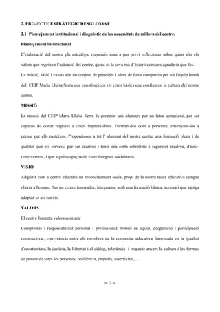 2. PROJECTE ESTRÀTEGIC DESGLOSSAT
2.1. Plantejament institucional i diagnòstic de les necessitats de millora del centre.
Plantejament institucional
L’elaboració del nostre pla estratègic requereix com a pas previ reflexionar sobre quins són els
valors que regeixen l’actuació del centre, quina és la seva raó d’ésser i com ens agradaria que fos.
La missió, visió i valors són un conjunt de principis i idees de futur compartits per tot l'equip humà
del CEIP Maria Lluïsa Serra que constitueixen els eixos bàsics que configuren la cultura del nostre
centre.
MISSIÓ
La missió del CEIP Maria Lluïsa Serra és preparar uns alumnes per un futur complexe, per ser
capaços de donar resposta a coses imprevisibles. Formant-los com a persones, ensenyant-los a
pensar per ells mateixos. Proporcionar a tot l' alumnat del nostre centre una formació plena i de
qualitat que els serveixi per ser creatius i tenir una certa estabilitat i seguretat afectiva, d'auto-
coneixement, i que siguin capaços de viure integrats socialment.
VISIÓ
Adquirir com a centre educatiu un reconeixement social propi de la nostra tasca educativa sempre
oberta a l'entorn. Ser un centre innovador, integrador, amb una formació bàsica, seriosa i que sàpiga
adaptar-se als canvis.
VALORS
El centre fomenta valors com ara:
Compromís i responsabilitat personal i professional, treball en equip, cooperació i participació
constructiva., convivència entre els membres de la comunitat educativa fomentada en la igualtat
d'oportunitats, la justícia, la llibertat i el diàleg, tolerància i respecte envers la cultura i les formes
de pensar de totes les persones, resiliència, empatia, assertivitat, ...
~ 7 ~
 