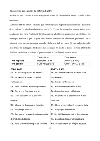 Diagnòstic de les necessitats de millora del centre
Aclarits qui som i on som, s’ha de plantejar què volem fer, fins on volem arribar i com ho podem
aconseguir.
L’anàlisi DAFO ha arribat a tenir una gran importància dins la planificació estratègica i les anàlisis
de necessitats. Per això hem elaborat una matriu DAFO, que intenta explicar com es podem treure
conclusions útils per a l'elaboració del pla estratègic, els objectius estratègics i les estratègies per
aconseguir realitzar el pla. Aquest tipus d'anàlisi representa un examen en profunditat de la
interacció entre les característiques particulars d'el centre i el seu entorn. Té com a objectiu ajudar
en la tria de les estratègies i les tasques més adequades per assolir la missió i la visió establint les
Debilitats, Amenaces, Fortaleses i Oportunitats que té l'escola en el moment actual.
Trets interns Trets externs
Trets negatius DEBILITATS (D) AMENACES (A)
Trets positius FORTALESES (F) OPORTUNITATS (O)
DEBILITATS FORTALESES
D1.- No existeix projecte de direcció
D2.- No existeixen altres projectes
institucionals
D3.- Falta un model metodològic definit
D4.- Poc suport (equip de suport)
D5.- Poca estabilitat de la plantilla de
mestres
D5.- Mancança de recursos didàctics
D6.- Mancança eines TIC
D7.- Poc temps per coordinar i preparació
de materials didàctics
D8.- Falta d'informació cap a les famílies
F1.- Responsabilitat dels mestres en la
tasca docent
F2.- Interès per formar-se
F3.- Responsabilitat envers el PEC
F4.- Infraestructures i edifici nou
F5.- Diversitat en la procedència de les
persones
F6.- Haver començat amb poques unitats
F7.- Grups poc nombrosos
F8.- Il·lusió i bona disposició dels mestres
F9.- Bon clima de convivència i humà
F10.- Valorar i tenir en compte aspecte
~ 8 ~
 